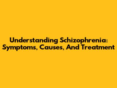 Understanding Schizophrenia: Symptoms, Causes, And Treatment
