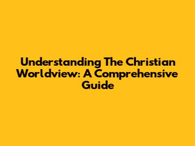 Understanding The Christian Worldview: A Comprehensive Guide