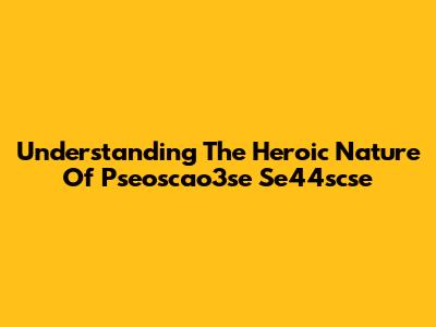 Understanding The Heroic Nature Of Pseoscao3se Se44scse