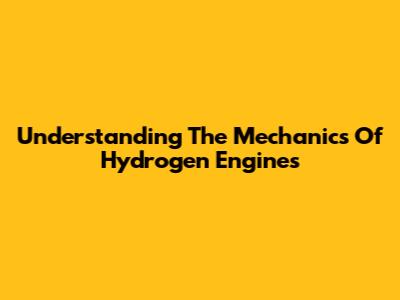 Understanding The Mechanics Of Hydrogen Engines