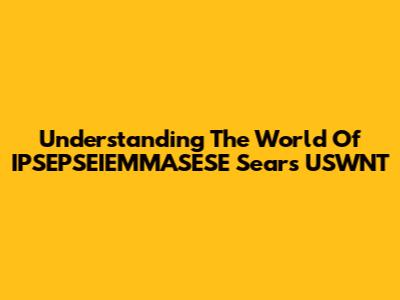 Understanding The World Of IPSEPSEIEMMASESE Sears USWNT