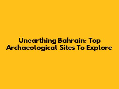Unearthing Bahrain: Top Archaeological Sites To Explore