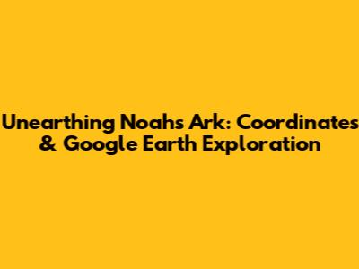 Unearthing Noah's Ark: Coordinates & Google Earth Exploration