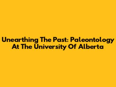 Unearthing The Past: Paleontology At The University Of Alberta