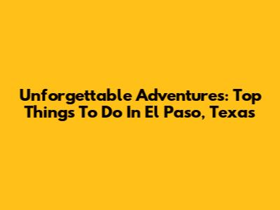 Unforgettable Adventures: Top Things To Do In El Paso, Texas