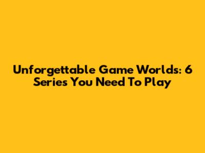 Unforgettable Game Worlds: 6 Series You Need To Play