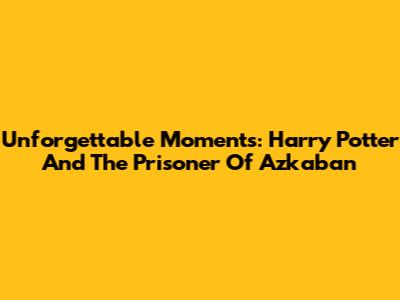 Unforgettable Moments: Harry Potter And The Prisoner Of Azkaban