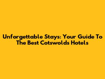 Unforgettable Stays: Your Guide To The Best Cotswolds Hotels