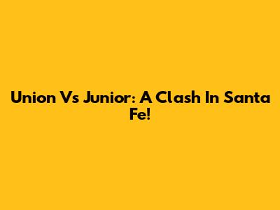 Union Vs Junior: A Clash In Santa Fe!