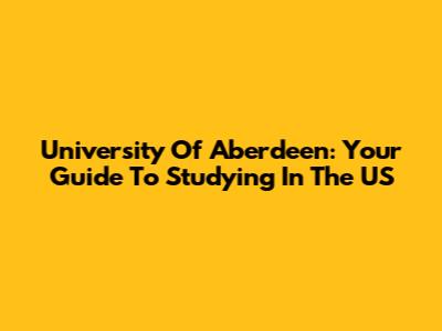 University Of Aberdeen: Your Guide To Studying In The US