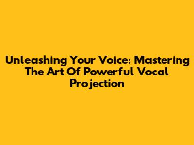 Unleashing Your Voice: Mastering The Art Of Powerful Vocal Projection
