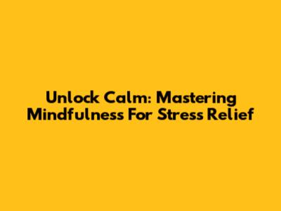 Unlock Calm: Mastering Mindfulness For Stress Relief