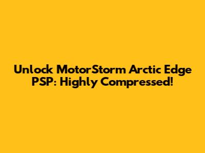 Unlock MotorStorm Arctic Edge PSP: Highly Compressed!