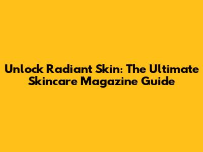 Unlock Radiant Skin: The Ultimate Skincare Magazine Guide