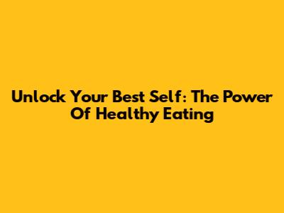 Unlock Your Best Self: The Power Of Healthy Eating
