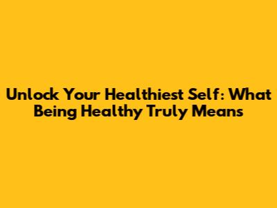 Unlock Your Healthiest Self: What Being Healthy Truly Means