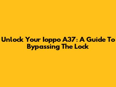 Unlock Your Ioppo A37: A Guide To Bypassing The Lock