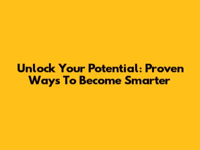 Unlock Your Potential: Proven Ways To Become Smarter