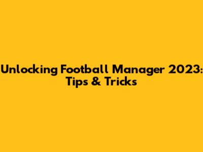 Unlocking Football Manager 2023: Tips & Tricks