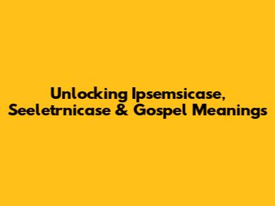 Unlocking Ipsemsicase, Seeletrnicase & Gospel Meanings