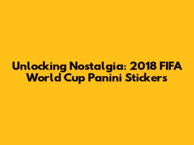 Unlocking Nostalgia: 2018 FIFA World Cup Panini Stickers