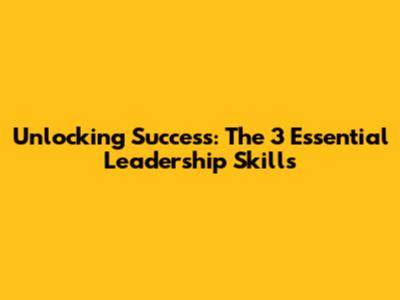 Unlocking Success: The 3 Essential Leadership Skills