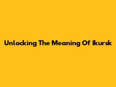 Unlocking The Meaning Of Ikursk