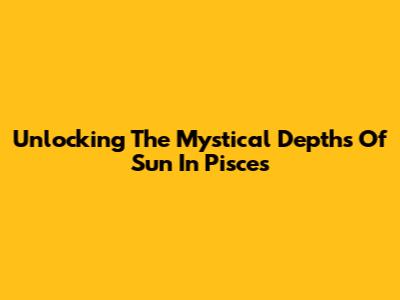 Unlocking The Mystical Depths Of Sun In Pisces
