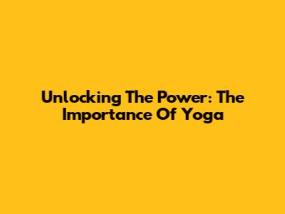 Unlocking The Power: The Importance Of Yoga