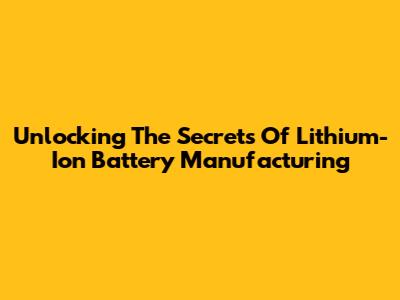 Unlocking The Secrets Of Lithium-Ion Battery Manufacturing