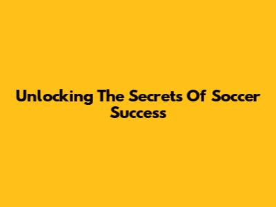 Unlocking The Secrets Of Soccer Success