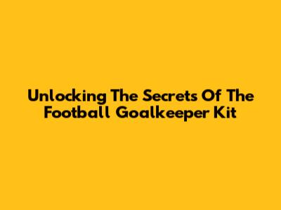 Unlocking The Secrets Of The Football Goalkeeper Kit
