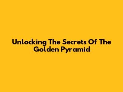 Unlocking The Secrets Of The Golden Pyramid