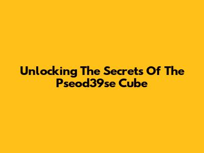 Unlocking The Secrets Of The Pseod39se Cube