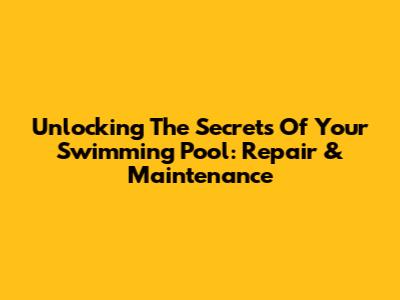 Unlocking The Secrets Of Your Swimming Pool: Repair & Maintenance