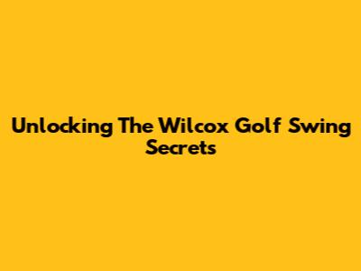 Unlocking The Wilcox Golf Swing Secrets