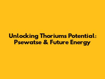 Unlocking Thorium's Potential: Psewatse & Future Energy