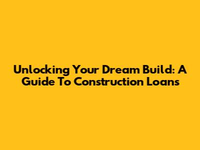 Unlocking Your Dream Build: A Guide To Construction Loans