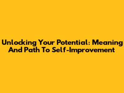 Unlocking Your Potential: Meaning And Path To Self-Improvement