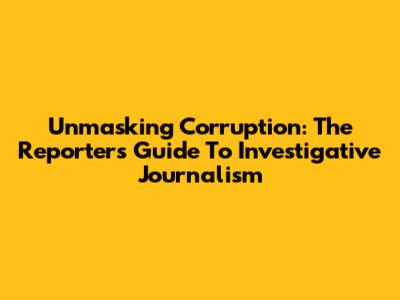 Unmasking Corruption: The Reporter's Guide To Investigative Journalism