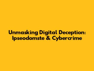 Unmasking Digital Deception: Ipseodomste & Cybercrime