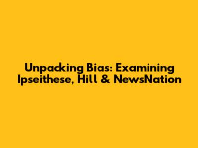 Unpacking Bias: Examining Ipseithese, Hill & NewsNation