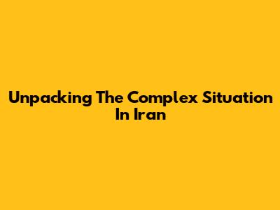 Unpacking The Complex Situation In Iran