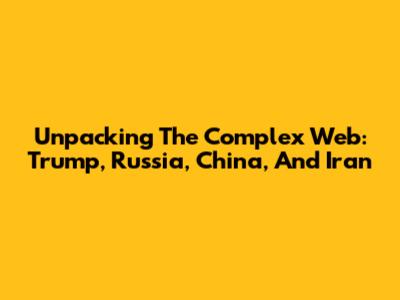 Unpacking The Complex Web: Trump, Russia, China, And Iran