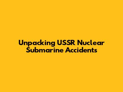Unpacking USSR Nuclear Submarine Accidents