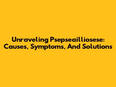 Unraveling Psepseailliosese: Causes, Symptoms, And Solutions