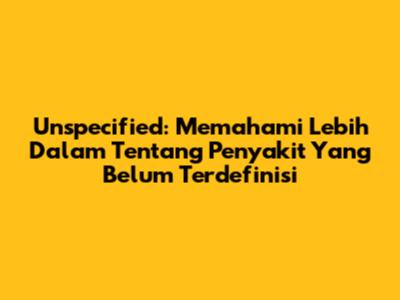 Unspecified: Memahami Lebih Dalam Tentang Penyakit Yang Belum Terdefinisi