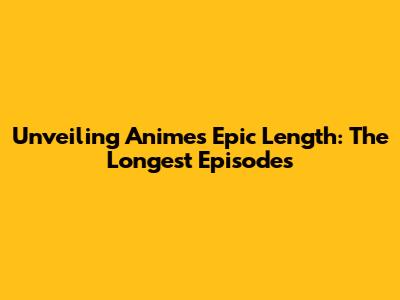Unveiling Anime's Epic Length: The Longest Episodes