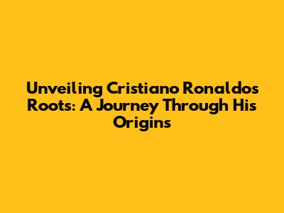 Unveiling Cristiano Ronaldo's Roots: A Journey Through His Origins