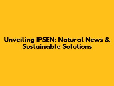 Unveiling IPSEN: Natural News & Sustainable Solutions